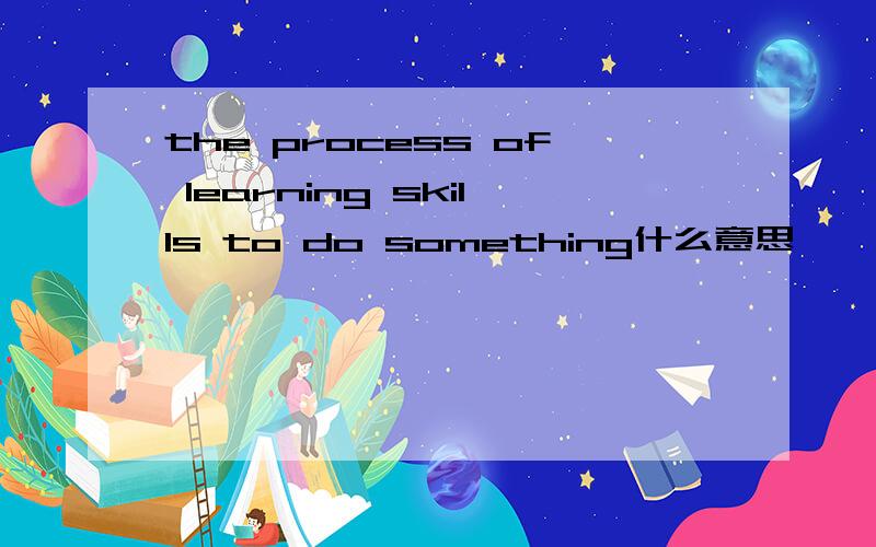 the process of learning skills to do something什么意思