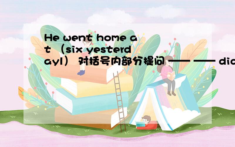 He went home at （six yesterdayl） 对括号内部分提问 —— —— did he —— home yesterday?越快越好!