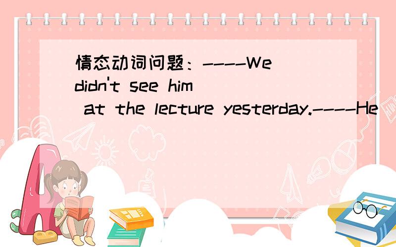 情态动词问题：----We didn't see him at the lecture yesterday.----He ____ it.A.mustn't attend1.----We didn't see him at the lecture yesterday.----He ____ it.A.mustn't attend B.cannot have attended C.would have not attended D.needn't have attend
