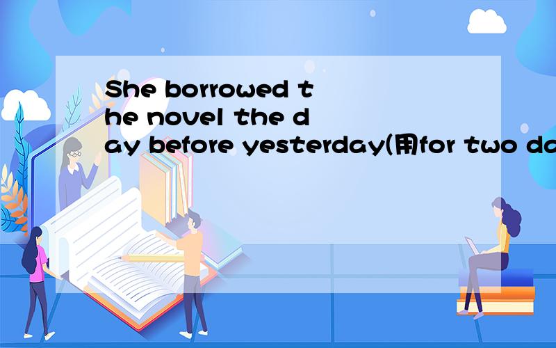 She borrowed the novel the day before yesterday(用for two day 改写句子,保持句意不变)