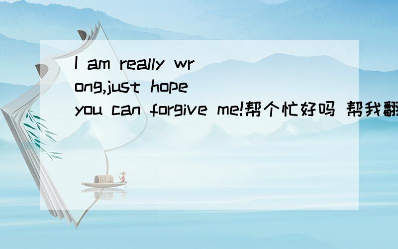 I am really wrong,just hope you can forgive me!帮个忙好吗 帮我翻译这段话.