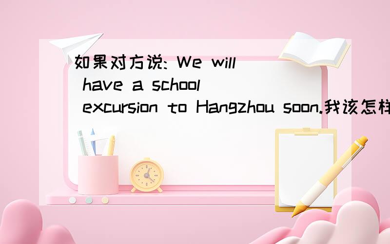 如果对方说: We will have a school excursion to Hangzhou soon.我该怎样回答(用英语)