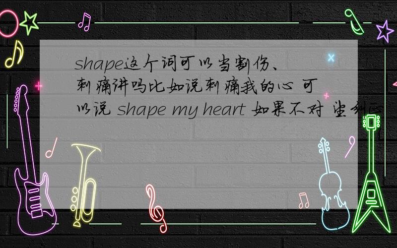 shape这个词可以当割伤、刺痛讲吗比如说刺痛我的心 可以说 shape my heart 如果不对 望纠正