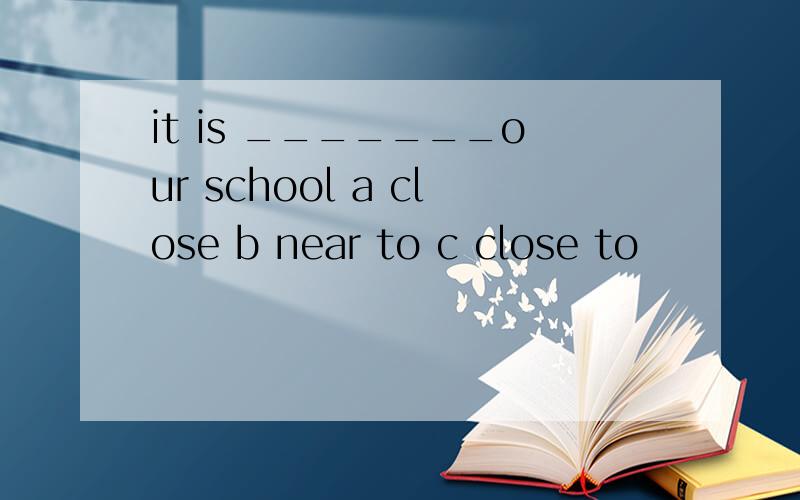 it is _______our school a close b near to c close to