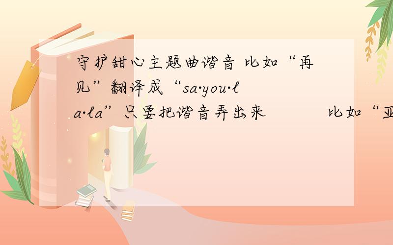 守护甜心主题曲谐音 比如“再见”翻译成“sa·you·la·la”只要把谐音弄出来           比如“亚梦”翻译是“ya`na`jiang”把音翻译成汉语的拼音!OK?