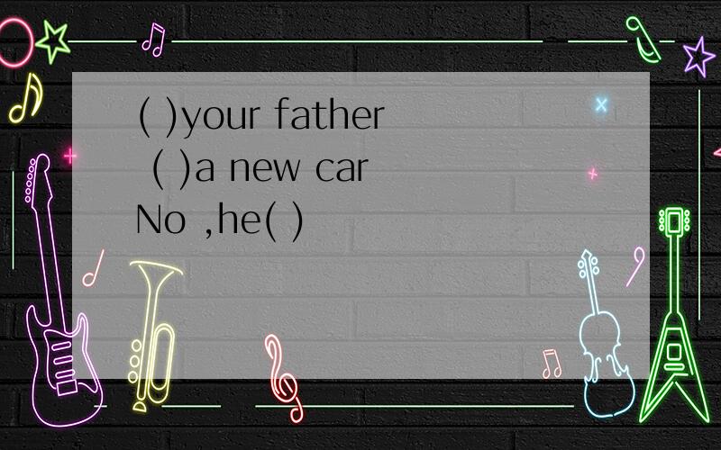 ( )your father ( )a new car No ,he( )