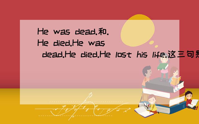 He was dead.和.He died.He was dead.He died.He lost his life.这三句是同义句吗?